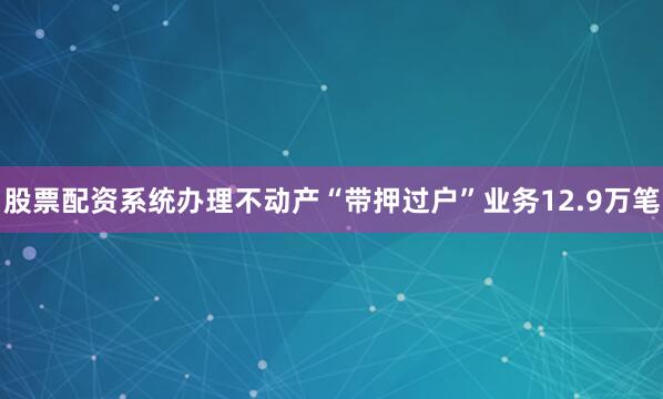 股票配资系统办理不动产“带押过户”业务12.9万笔