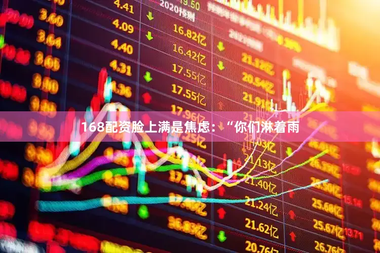 168配资脸上满是焦虑：“你们淋着雨