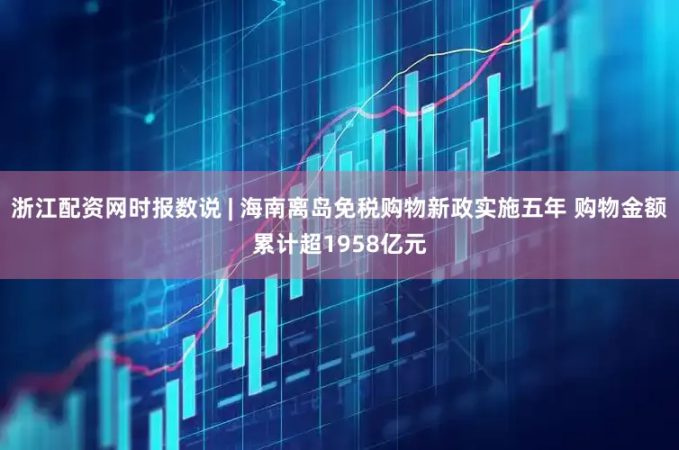浙江配资网时报数说 | 海南离岛免税购物新政实施五年 购物金额累计超1958亿元