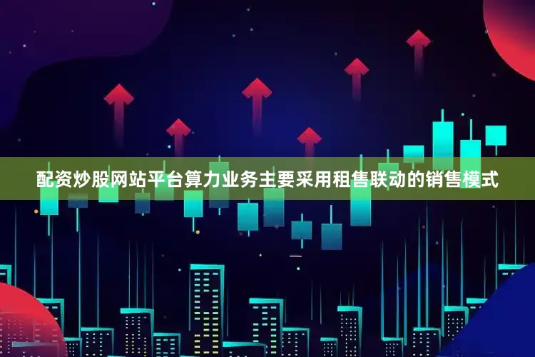 配资炒股网站平台算力业务主要采用租售联动的销售模式