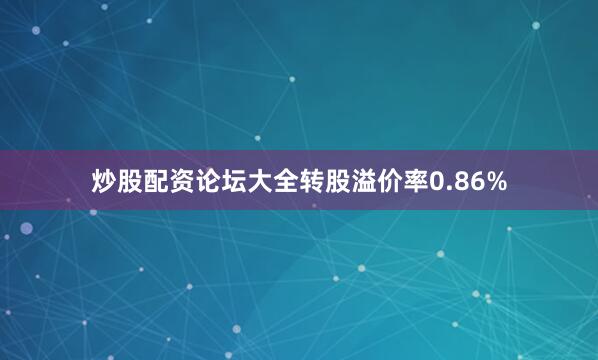 炒股配资论坛大全转股溢价率0.86%