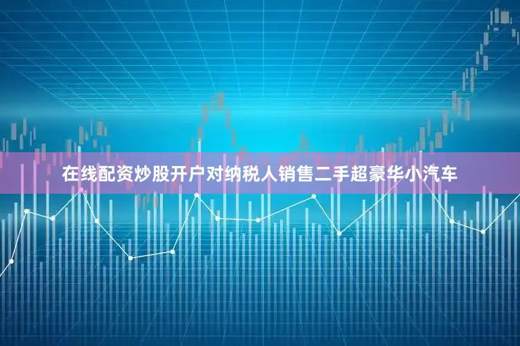 在线配资炒股开户对纳税人销售二手超豪华小汽车