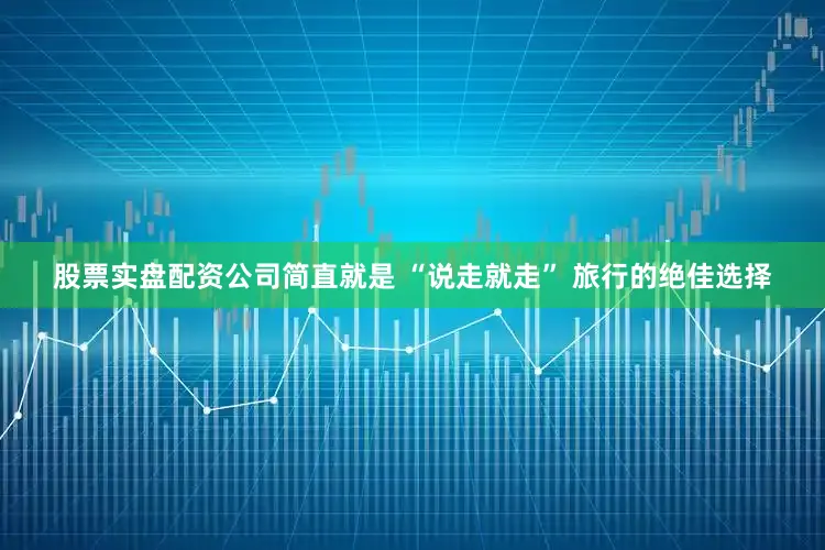 股票实盘配资公司简直就是 “说走就走” 旅行的绝佳选择
