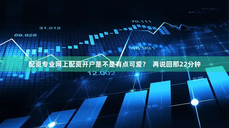 配资专业网上配资开户是不是有点可爱？  再说回那22分钟